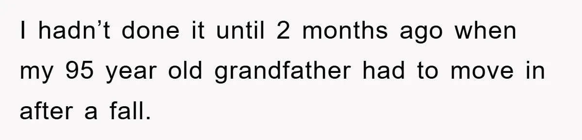 I hadn’t done it until 2 months ago when my 95 year old grandfather had to move in after a fall.