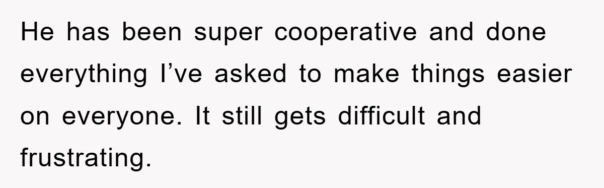 He has been super cooperative and done everything I’ve asked to make things easier on everyone. It still gets difficult and frustrating.