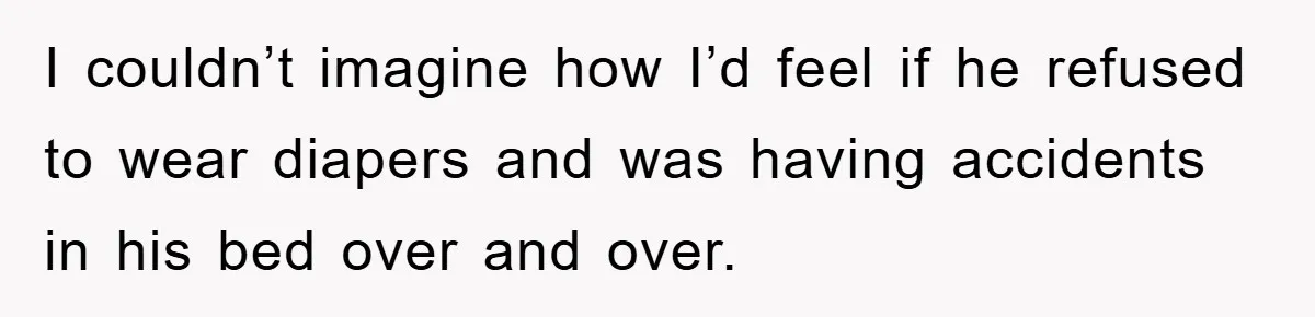I couldn’t imagine how I’d feel if he refused to wear diapers and was having accidents in his bed over and over.