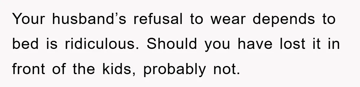 Your husband’s refusal to wear depends to bed is ridiculous. Should you have lost it in front of the kids, probably not.