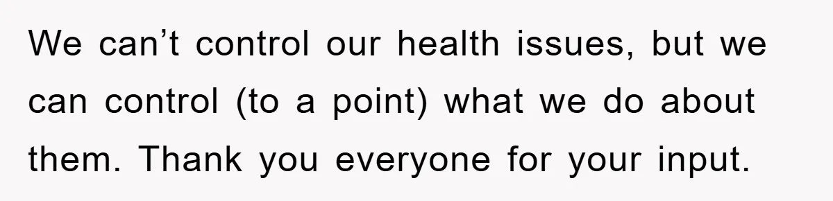 We can’t control our health issues, but we can control (to a point) what we do about them. Thank you everyone for your input.