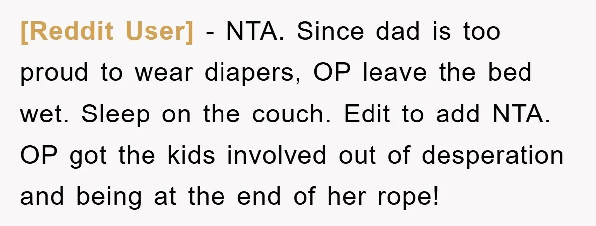 [Reddit User] − NTA. Since dad is too proud to wear diapers, OP leave the bed wet. Sleep on the couch. Edit to add NTA. OP got the kids involved...