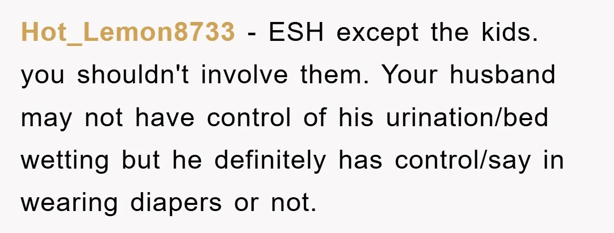Hot_Lemon8733 − ESH except the kids. you shouldn't involve them. Your husband may not have control of his urination/bed wetting but he definitely has control/say in wearing diapers or not.
