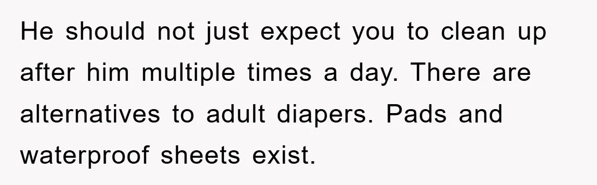 He should not just expect you to clean up after him multiple times a day. There are alternatives to adult diapers. Pads and waterproof sheets exist.