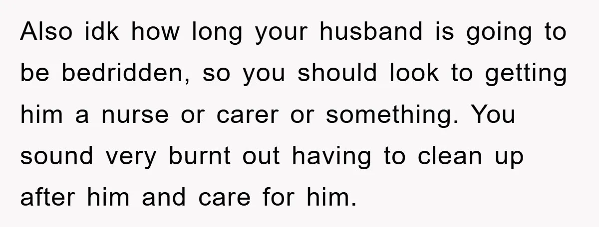 Also idk how long your husband is going to be bedridden, so you should look to getting him a nurse or carer or something. You sound very burnt out having...