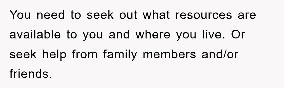 You need to seek out what resources are available to you and where you live. Or seek help from family members and/or friends.