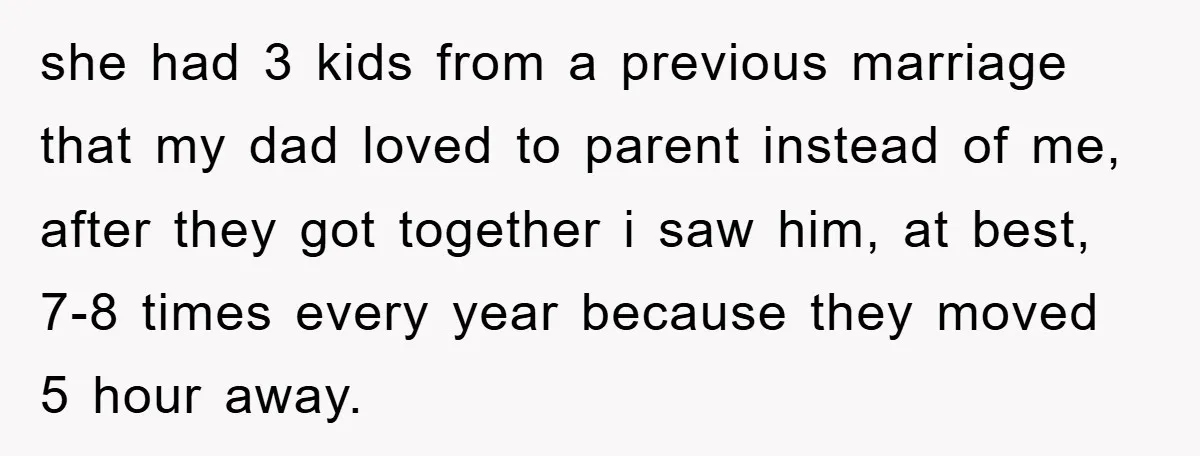 she had 3 kids from a previous marriage that my dad loved to parent instead of me, after they got together i saw him, at best, 7-8 times every year...