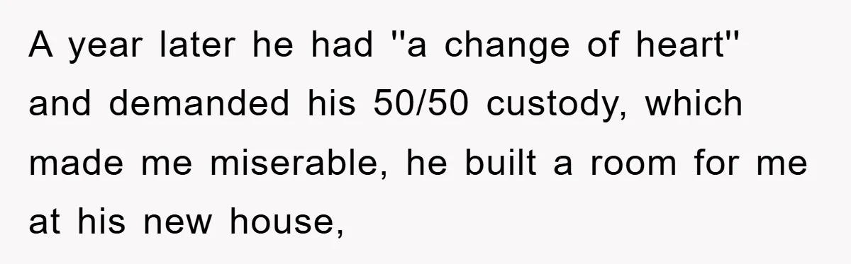 A year later he had ''a change of heart'' and demanded his 50/50 custody, which made me miserable, he built a room for me at his new house,