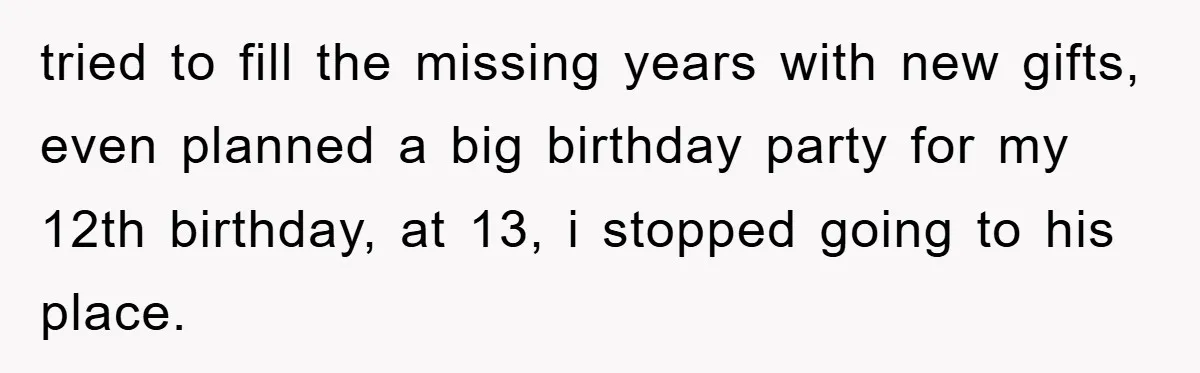 tried to fill the missing years with new gifts, even planned a big birthday party for my 12th birthday, at 13, i stopped going to his place.