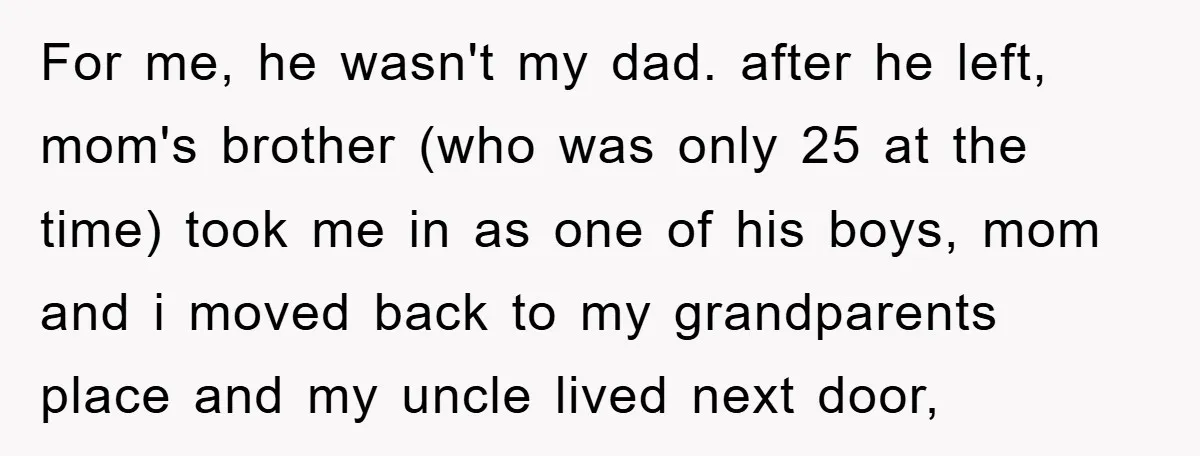 For me, he wasn't my dad. after he left, mom's brother (who was only 25 at the time) took me in as one of his boys, mom and i moved...