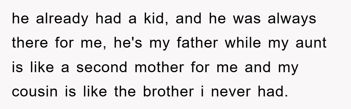 he already had a kid, and he was always there for me, he's my father while my aunt is like a second mother for me and my cousin is like...