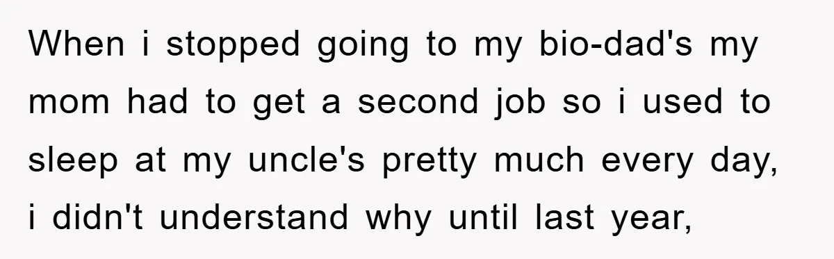 When i stopped going to my bio-dad's my mom had to get a second job so i used to sleep at my uncle's pretty much every day, i didn't understand...