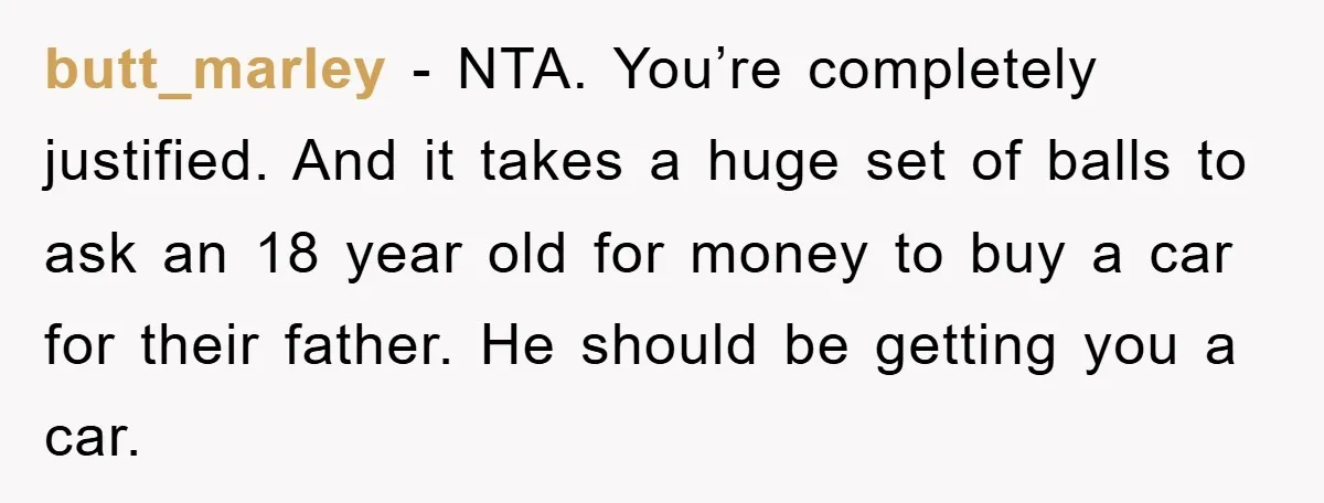 butt_marley − NTA. You’re completely justified. And it takes a huge set of balls to ask an 18 year old for money to buy a car for their father. He...