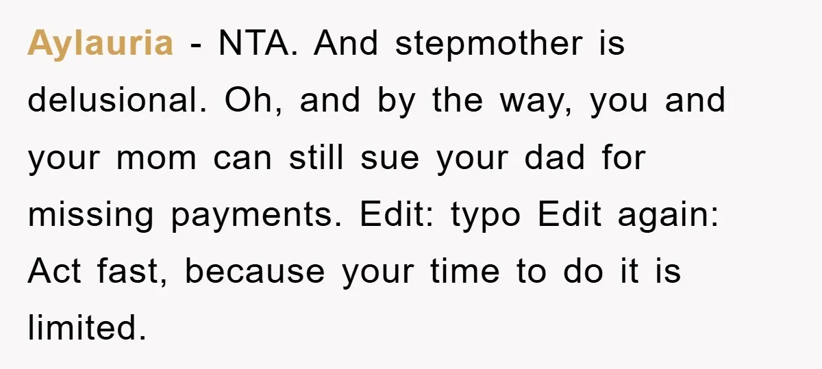 Aylauria − NTA. And stepmother is delusional. Oh, and by the way, you and your mom can still sue your dad for missing payments. Edit: typo Edit again: Act fast,...