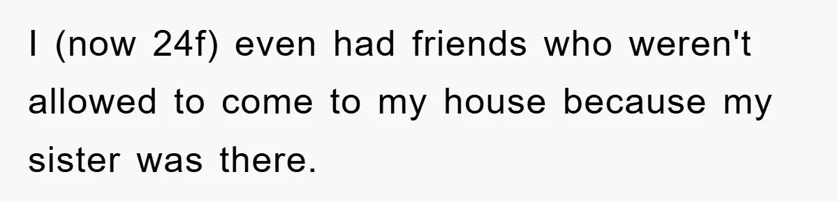 I (now 24f) even had friends who weren't allowed to come to my house because my sister was there.