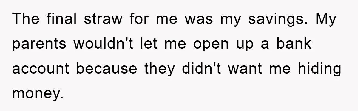 The final straw for me was my savings. My parents wouldn't let me open up a bank account because they didn't want me hiding money.