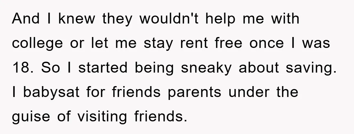 And I knew they wouldn't help me with college or let me stay rent free once I was 18. So I started being sneaky about saving. I babysat for friends...