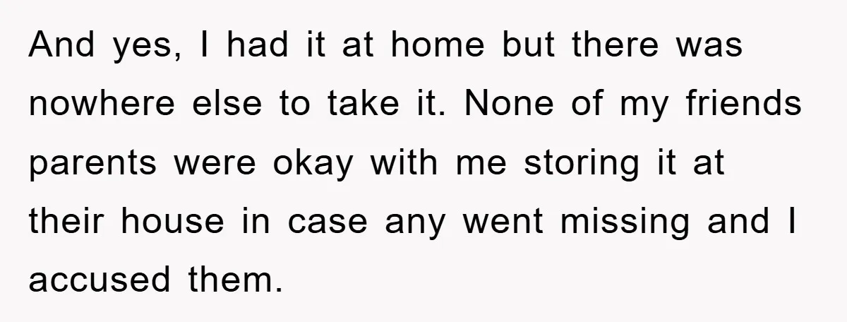And yes, I had it at home but there was nowhere else to take it. None of my friends parents were okay with me storing it at their house in...