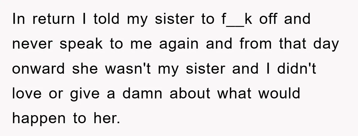In return I told my sister to f__k off and never speak to me again and from that day onward she wasn't my sister and I didn't love or give...