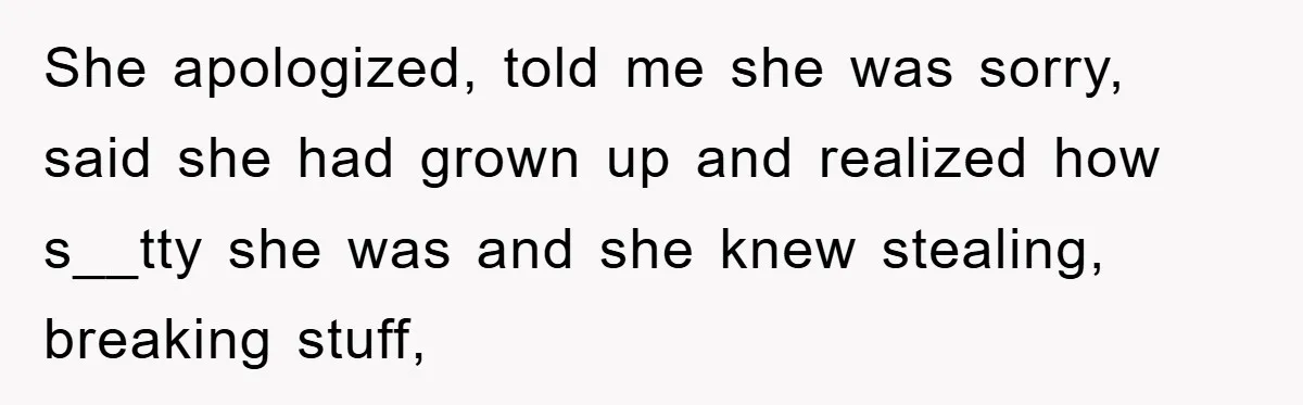 She apologized, told me she was sorry, said she had grown up and realized how s__tty she was and she knew stealing, breaking stuff,