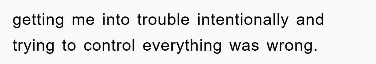 getting me into trouble intentionally and trying to control everything was wrong.