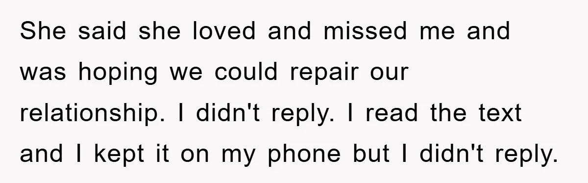 She said she loved and missed me and was hoping we could repair our relationship. I didn't reply. I read the text and I kept it on my phone but...