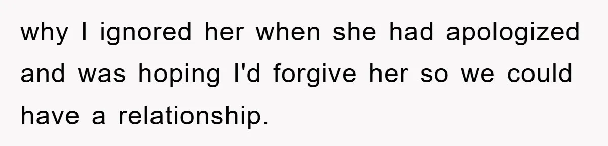 why I ignored her when she had apologized and was hoping I'd forgive her so we could have a relationship.