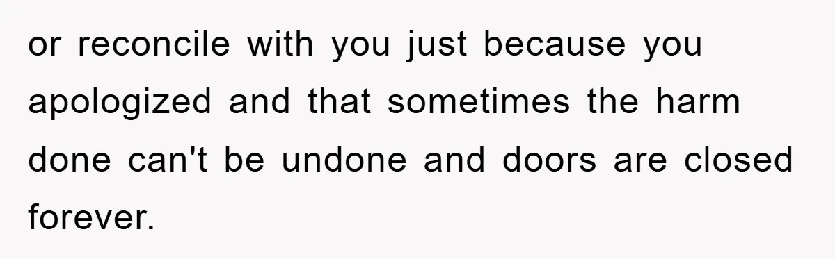 or reconcile with you just because you apologized and that sometimes the harm done can't be undone and doors are closed forever.