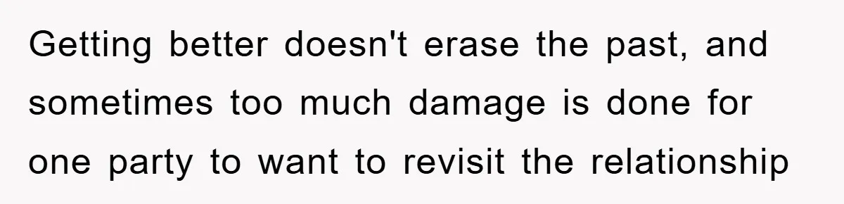 Getting better doesn't erase the past, and sometimes too much damage is done for one party to want to revisit the relationship