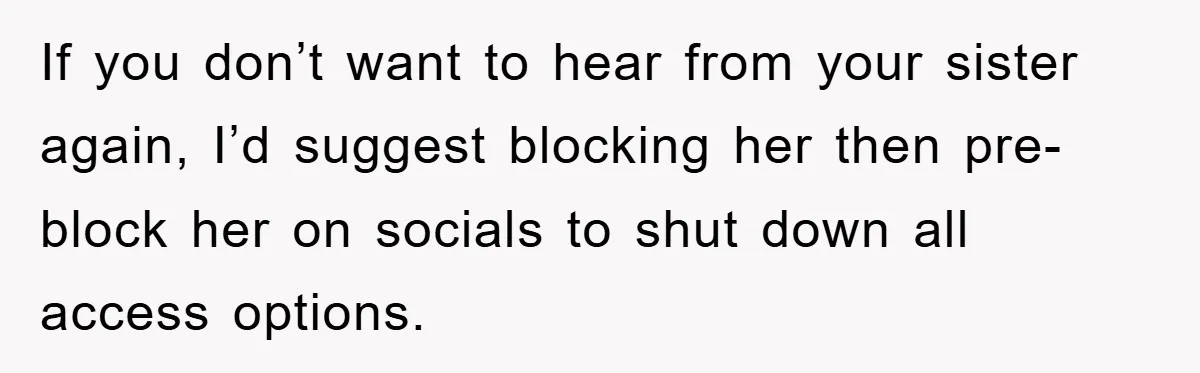 If you don’t want to hear from your sister again, I’d suggest blocking her then pre-block her on socials to shut down all access options.
