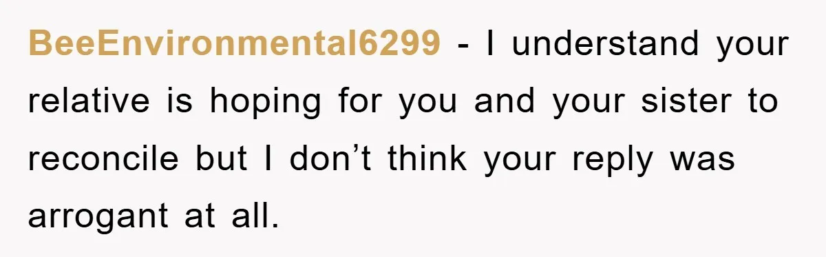 BeeEnvironmental6299 − I understand your relative is hoping for you and your sister to reconcile but I don’t think your reply was arrogant at all.