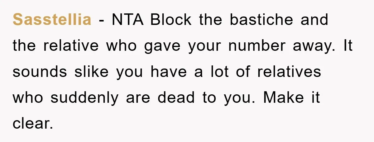 Sasstellia − NTA Block the bastiche and the relative who gave your number away. It sounds slike you have a lot of relatives who suddenly are dead to you. Make...