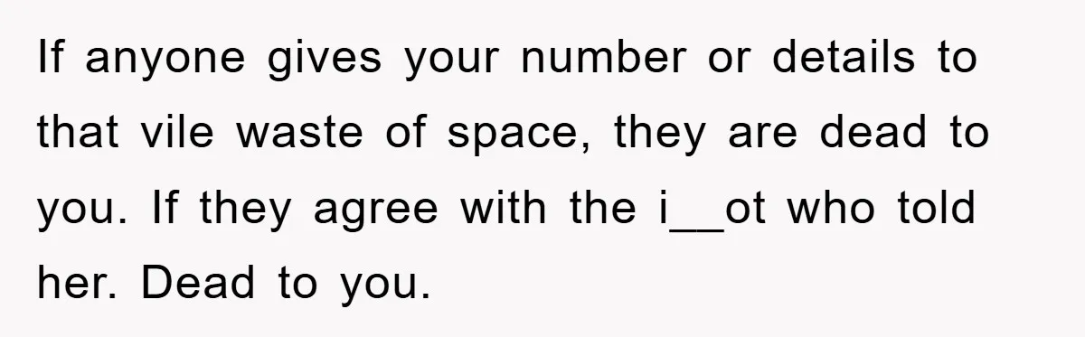If anyone gives your number or details to that vile waste of space, they are dead to you. If they agree with the i__ot who told her. Dead to you.