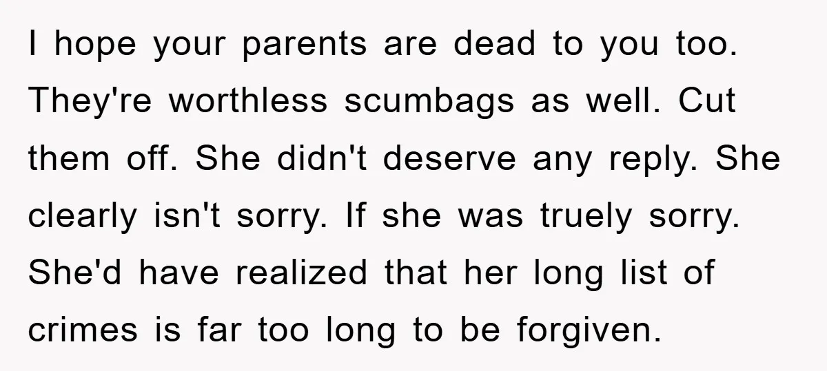 I hope your parents are dead to you too. They're worthless scumbags as well. Cut them off. She didn't deserve any reply. She clearly isn't sorry. If she was truely...