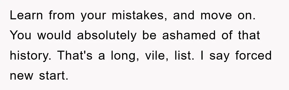 Learn from your mistakes, and move on. You would absolutely be ashamed of that history. That's a long, vile, list. I say forced new start.