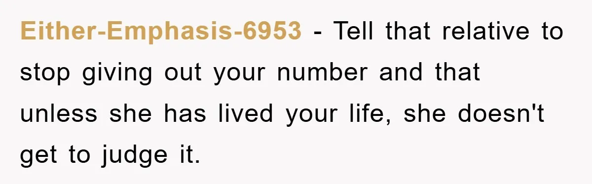 Either-Emphasis-6953 − Tell that relative to stop giving out your number and that unless she has lived your life, she doesn't get to judge it.