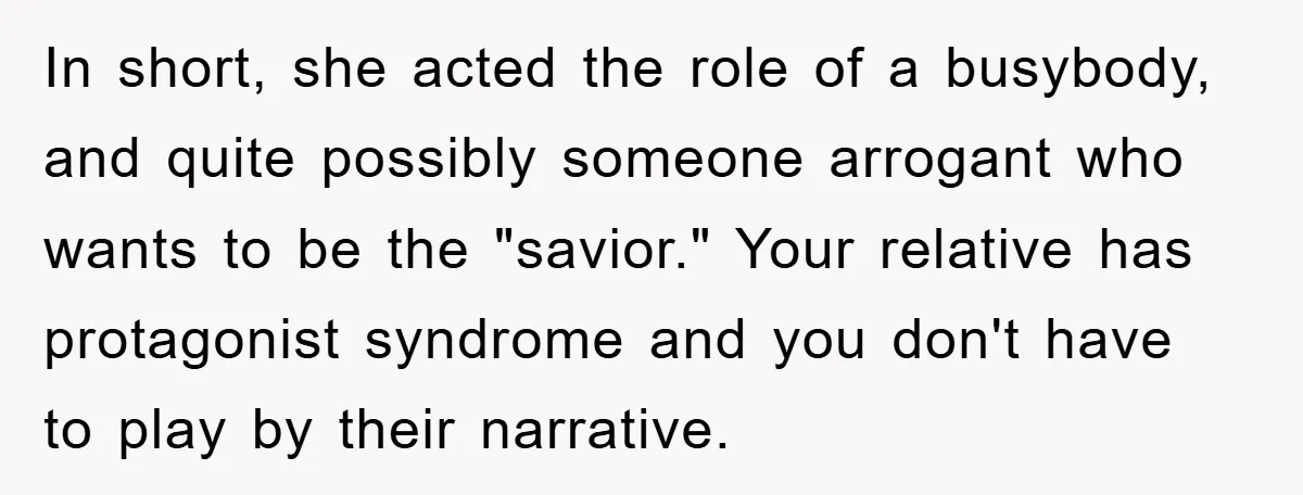 In short, she acted the role of a busybody, and quite possibly someone arrogant who wants to be the "savior." Your relative has protagonist syndrome and you don't have to...