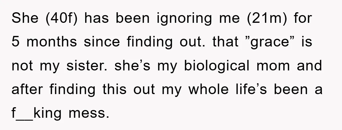 She (40f) has been ignoring me (21m) for 5 months since finding out. that ”grace” is not my sister. she’s my biological mom and after finding this out my whole...