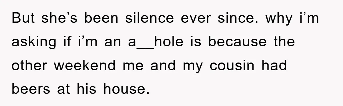But she’s been silence ever since. why i’m asking if i’m an a__hole is because the other weekend me and my cousin had beers at his house.