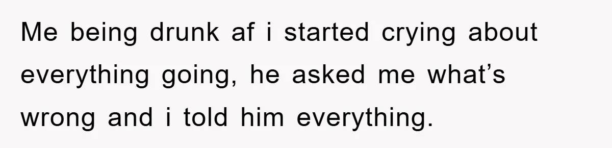 Me being drunk af i started crying about everything going, he asked me what’s wrong and i told him everything.