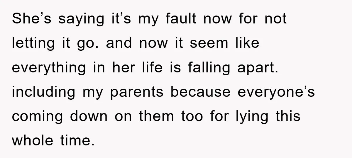 She’s saying it’s my fault now for not letting it go. and now it seem like everything in her life is falling apart. including my parents because everyone’s coming down...