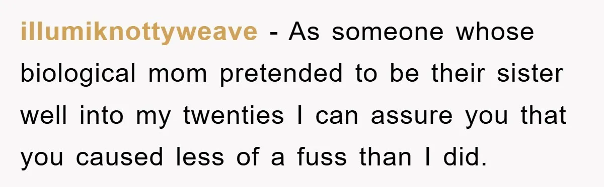 illumiknottyweave − As someone whose biological mom pretended to be their sister well into my twenties I can assure you that you caused less of a fuss than I did.
