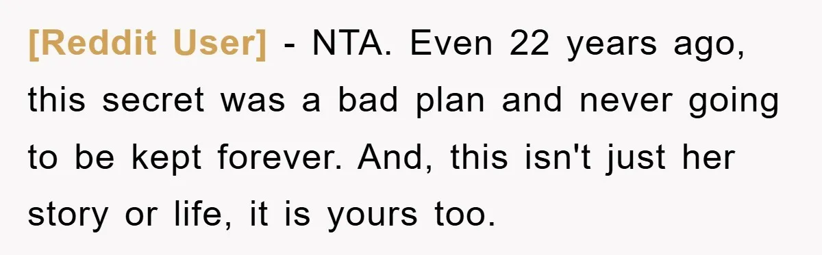 [Reddit User] − NTA. Even 22 years ago, this secret was a bad plan and never going to be kept forever. And, this isn't just her story or life, it...