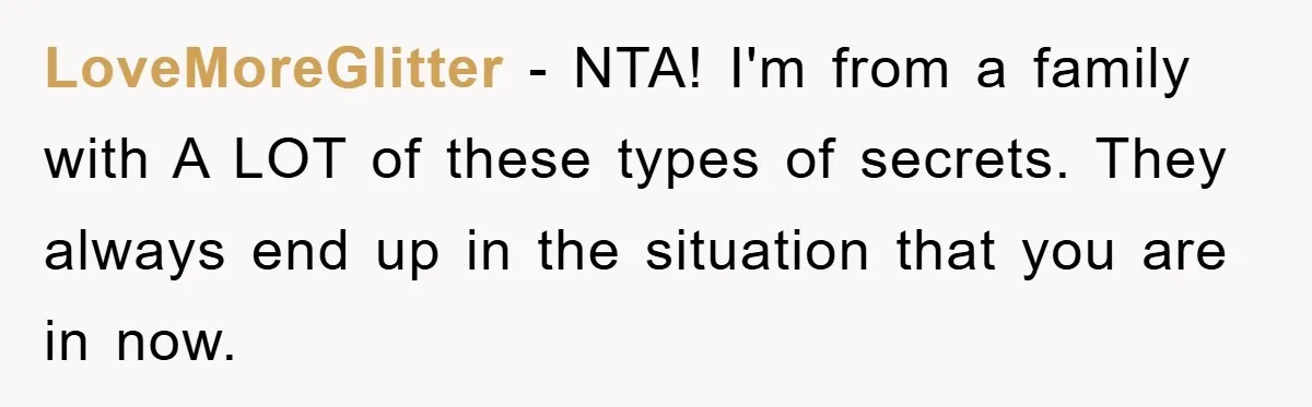 LoveMoreGlitter − NTA! I'm from a family with A LOT of these types of secrets. They always end up in the situation that you are in now.