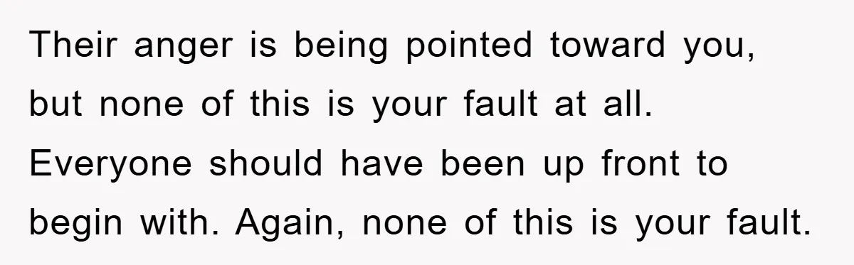 Their anger is being pointed toward you, but none of this is your fault at all. Everyone should have been up front to begin with. Again, none of this is...