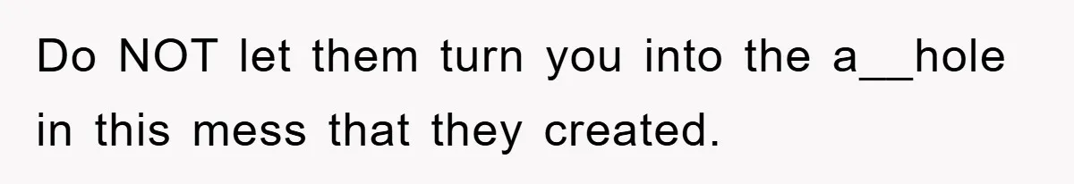 Do NOT let them turn you into the a__hole in this mess that they created.