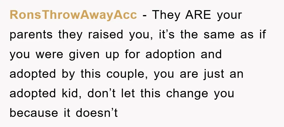 RonsThrowAwayAcc − They ARE your parents they raised you, it’s the same as if you were given up for adoption and adopted by this couple, you are just an adopted...