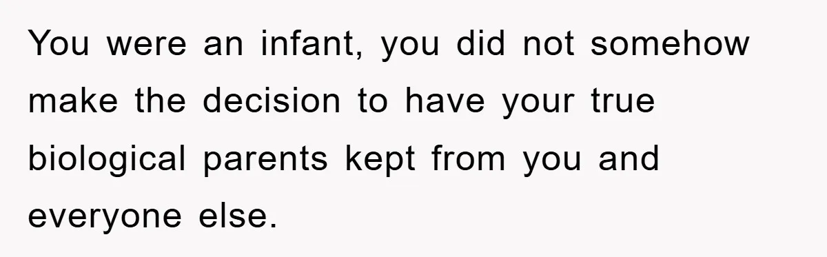 You were an infant, you did not somehow make the decision to have your true biological parents kept from you and everyone else.