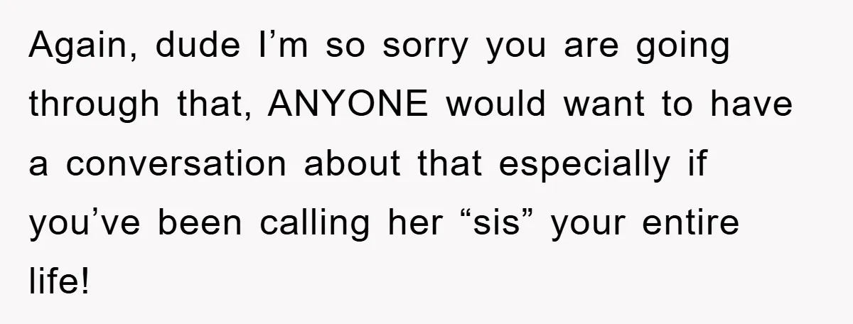 Again, dude I’m so sorry you are going through that, ANYONE would want to have a conversation about that especially if you’ve been calling her “sis” your entire life!