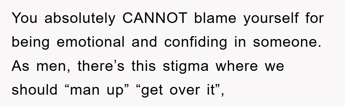 You absolutely CANNOT blame yourself for being emotional and confiding in someone. As men, there’s this stigma where we should “man up” “get over it”,